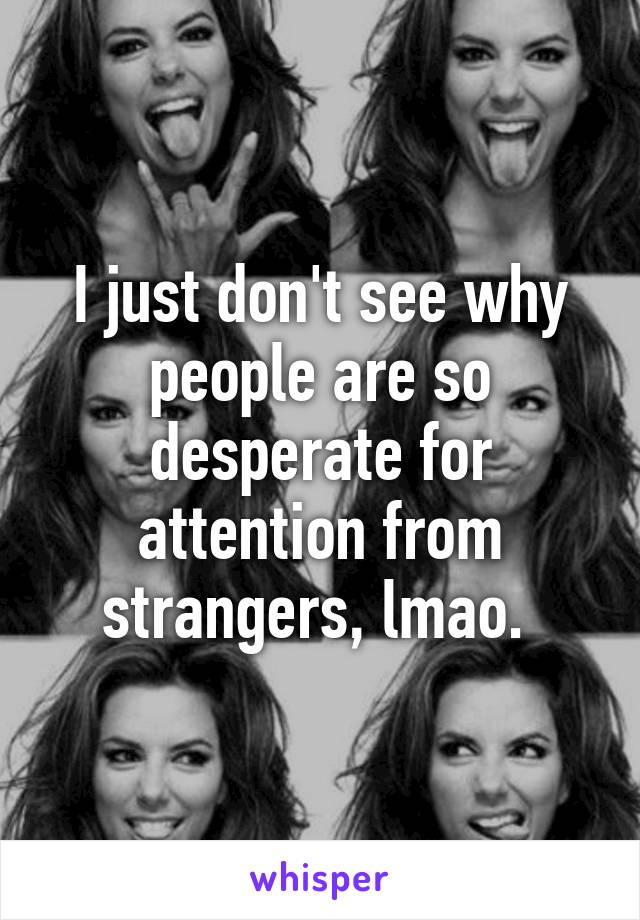 I just don't see why people are so desperate for attention from strangers, lmao. 