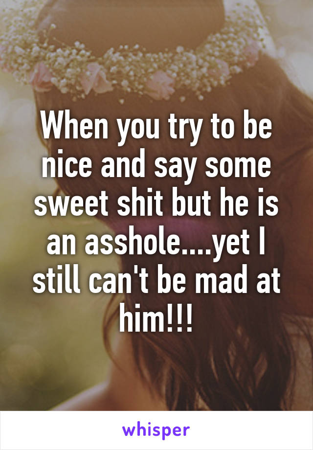 When you try to be nice and say some sweet shit but he is an asshole....yet I still can't be mad at him!!!