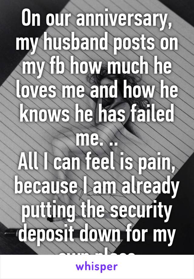 On our anniversary, my husband posts on my fb how much he loves me and how he knows he has failed me. ..
All I can feel is pain, because I am already putting the security deposit down for my own place