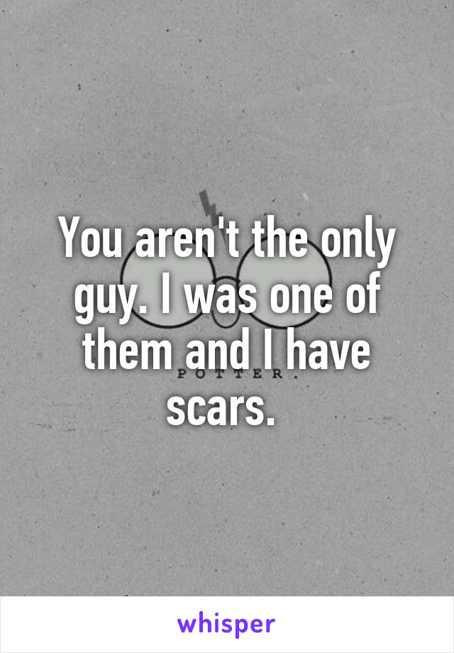 You aren't the only guy. I was one of them and I have scars. 