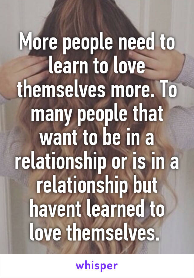 More people need to learn to love themselves more. To many people that want to be in a relationship or is in a relationship but havent learned to love themselves. 