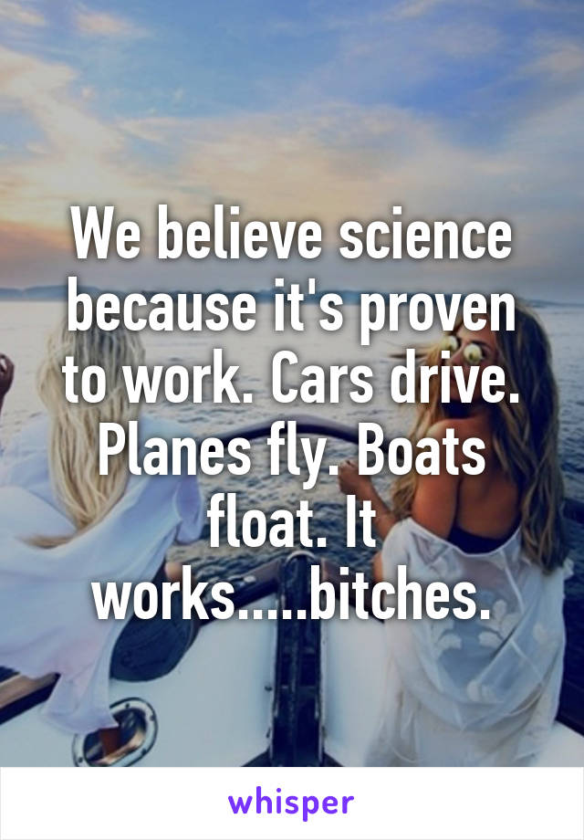 We believe science because it's proven to work. Cars drive. Planes fly. Boats float. It works.....bitches.