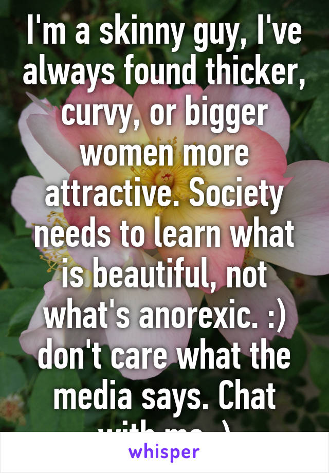 I'm a skinny guy, I've always found thicker, curvy, or bigger women more attractive. Society needs to learn what is beautiful, not what's anorexic. :) don't care what the media says. Chat with me :)