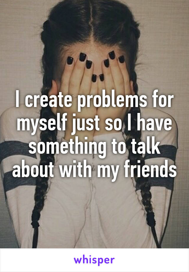 I create problems for myself just so I have something to talk about with my friends