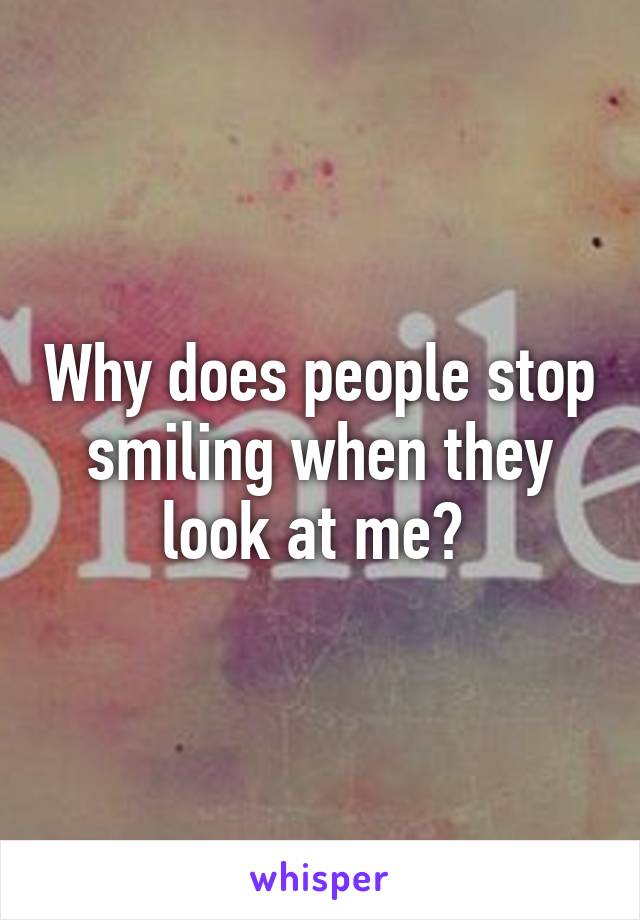 Why does people stop smiling when they look at me? 