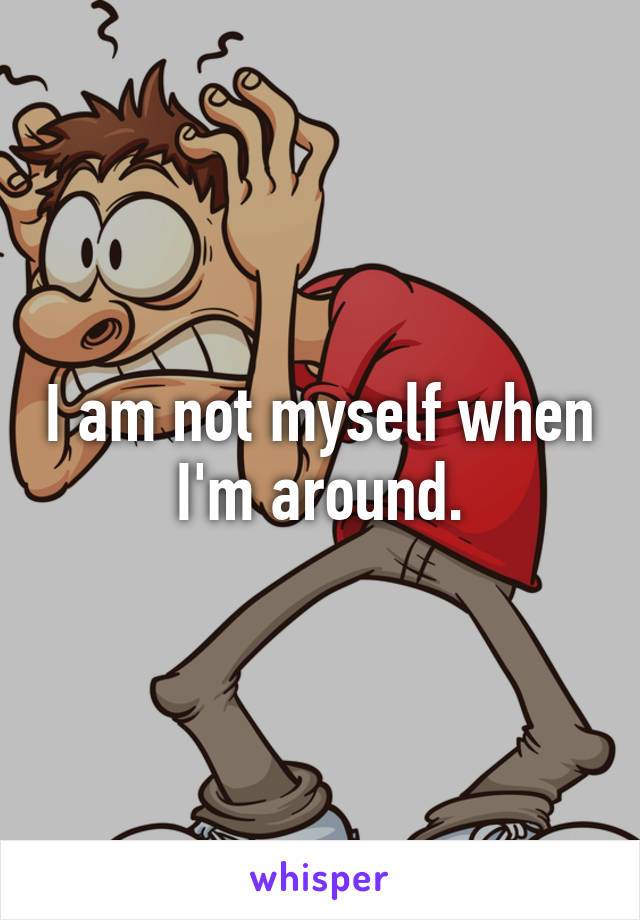 I am not myself when I'm around.