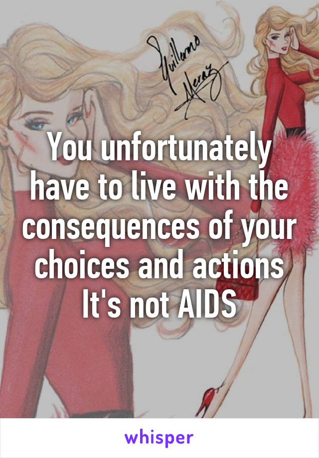 You unfortunately have to live with the consequences of your choices and actions
It's not AIDS