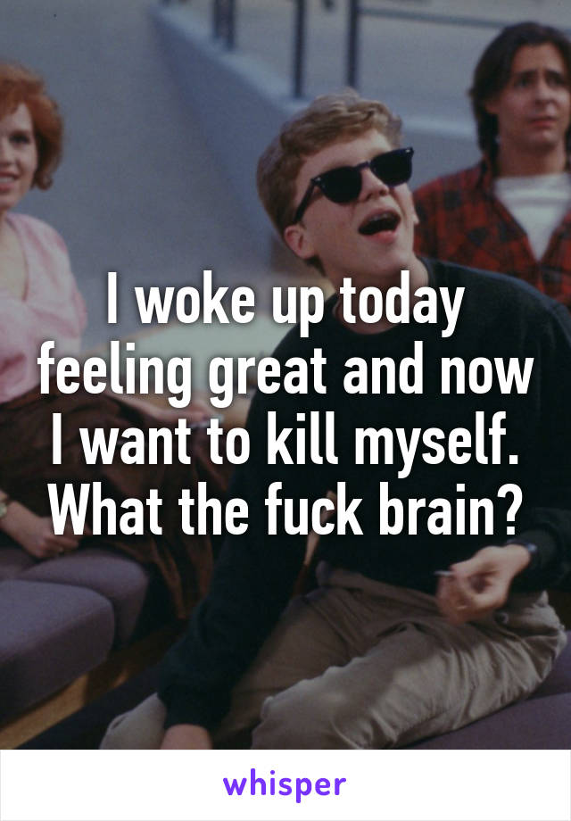 I woke up today feeling great and now I want to kill myself. What the fuck brain?