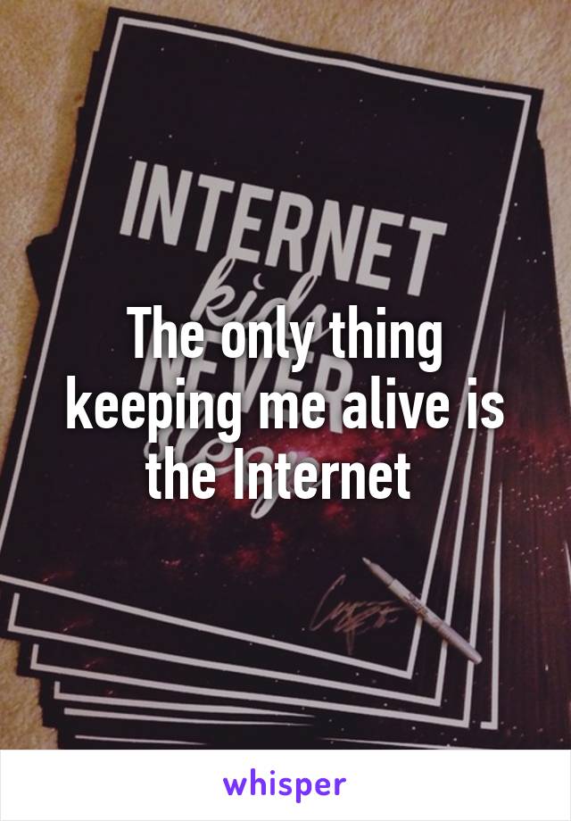 The only thing keeping me alive is the Internet 