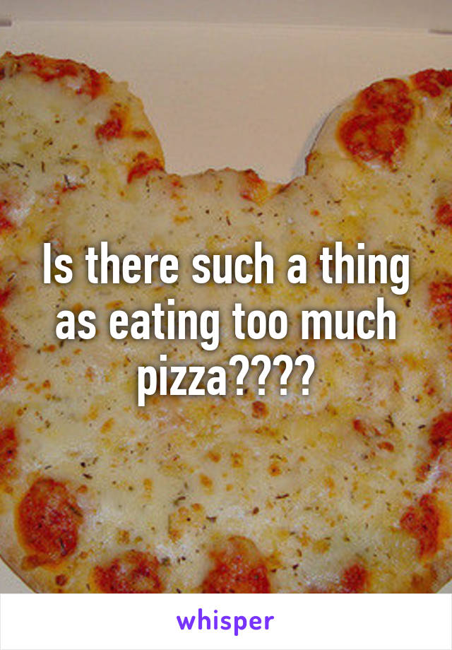 Is there such a thing as eating too much pizza????