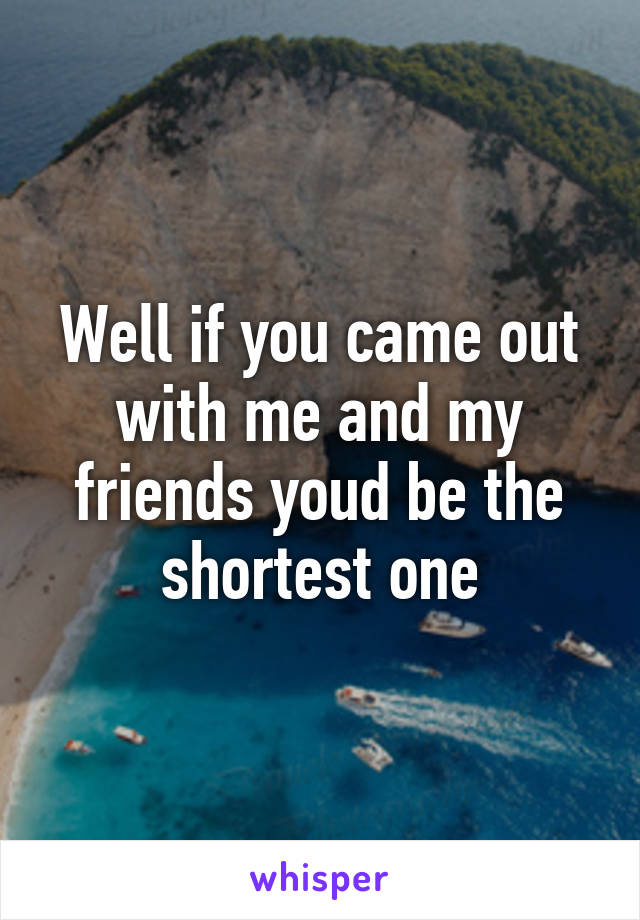 Well if you came out with me and my friends youd be the shortest one