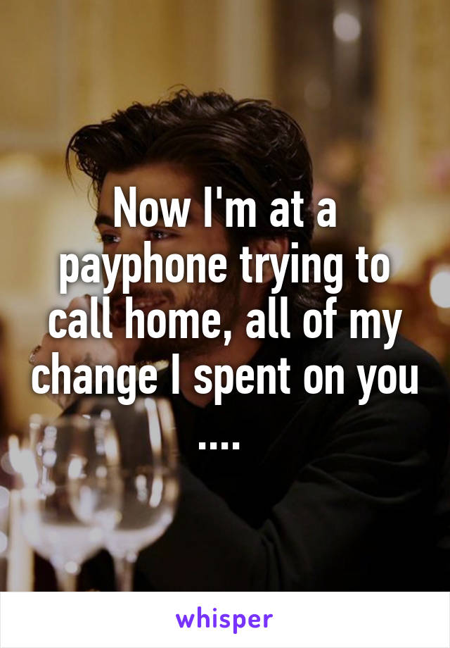 Now I'm at a payphone trying to call home, all of my change I spent on you .... 