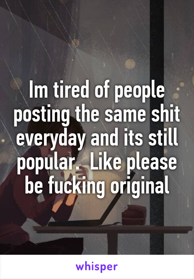 Im tired of people posting the same shit everyday and its still popular.  Like please be fucking original