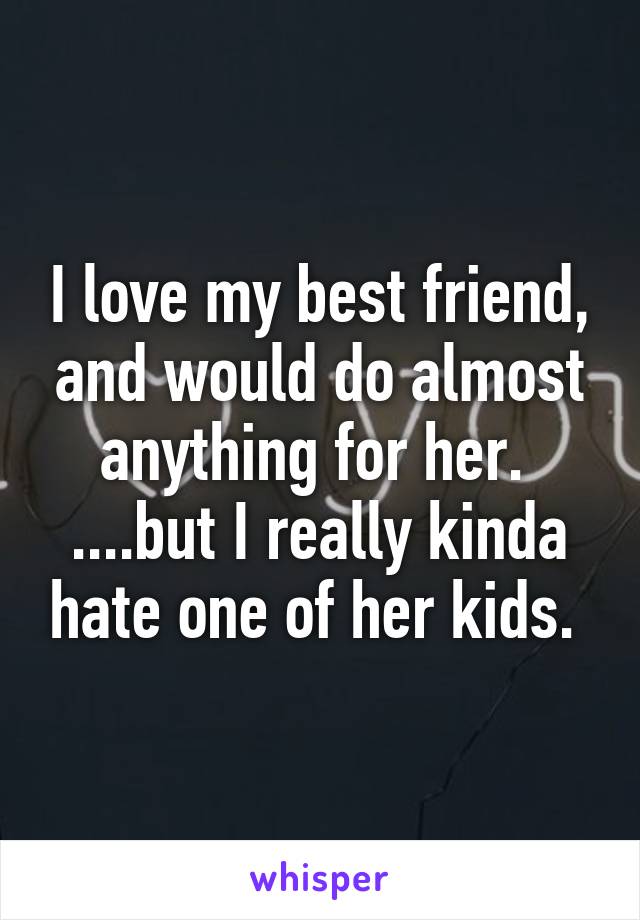 I love my best friend, and would do almost anything for her. 
....but I really kinda hate one of her kids. 