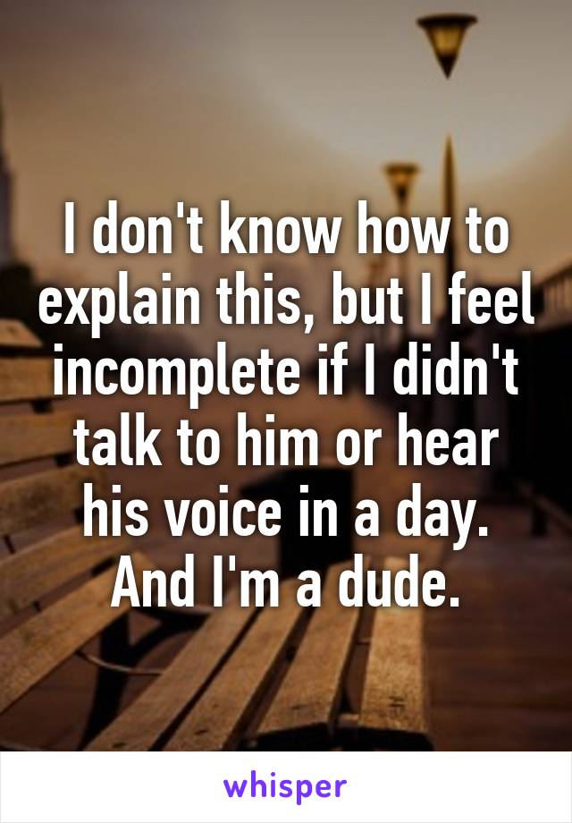 I don't know how to explain this, but I feel incomplete if I didn't talk to him or hear his voice in a day.
And I'm a dude.