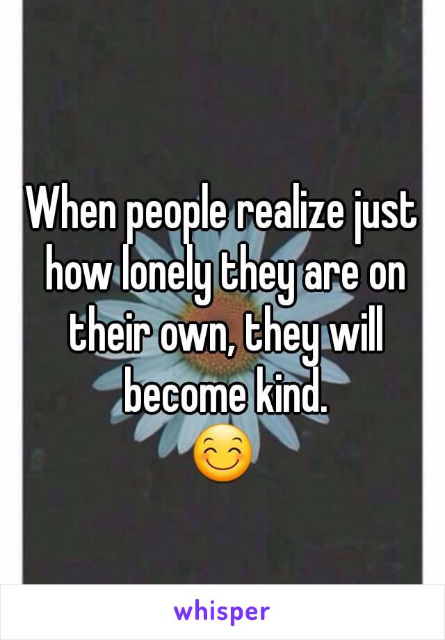 
When people realize just how lonely they are on their own, they will become kind.
😊