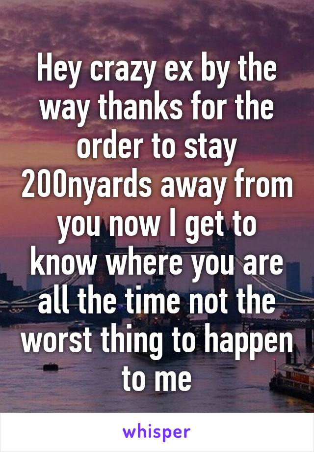 Hey crazy ex by the way thanks for the order to stay 200nyards away from you now I get to know where you are all the time not the worst thing to happen to me