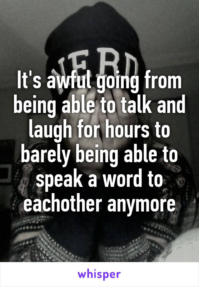 It's awful going from being able to talk and laugh for hours to barely being able to speak a word to eachother anymore