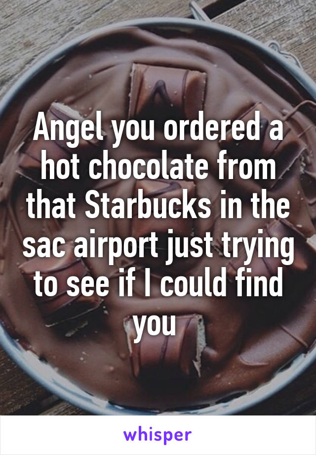 Angel you ordered a hot chocolate from that Starbucks in the sac airport just trying to see if I could find you 