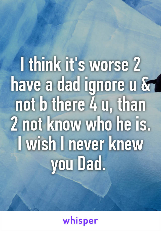 I think it's worse 2 have a dad ignore u & not b there 4 u, than 2 not know who he is. I wish I never knew you Dad. 