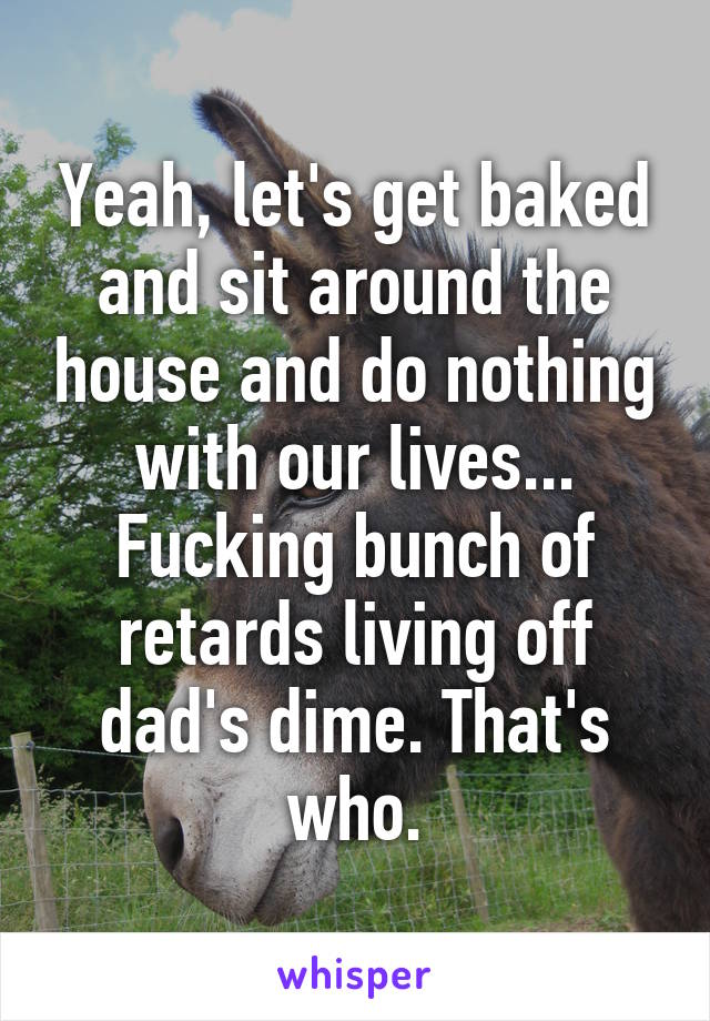 Yeah, let's get baked and sit around the house and do nothing with our lives... Fucking bunch of retards living off dad's dime. That's who.