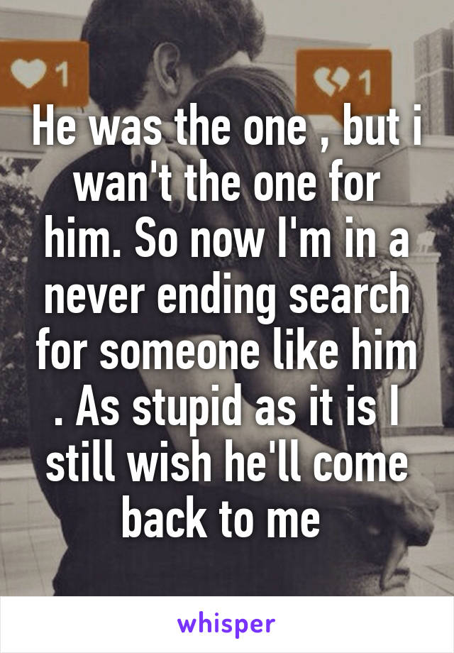 He was the one , but i wan't the one for him. So now I'm in a never ending search for someone like him . As stupid as it is I still wish he'll come back to me 