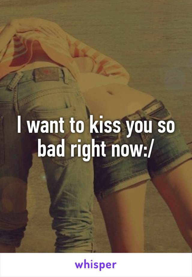 I want to kiss you so bad right now:/