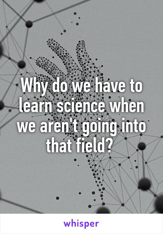 Why do we have to learn science when we aren't going into that field? 