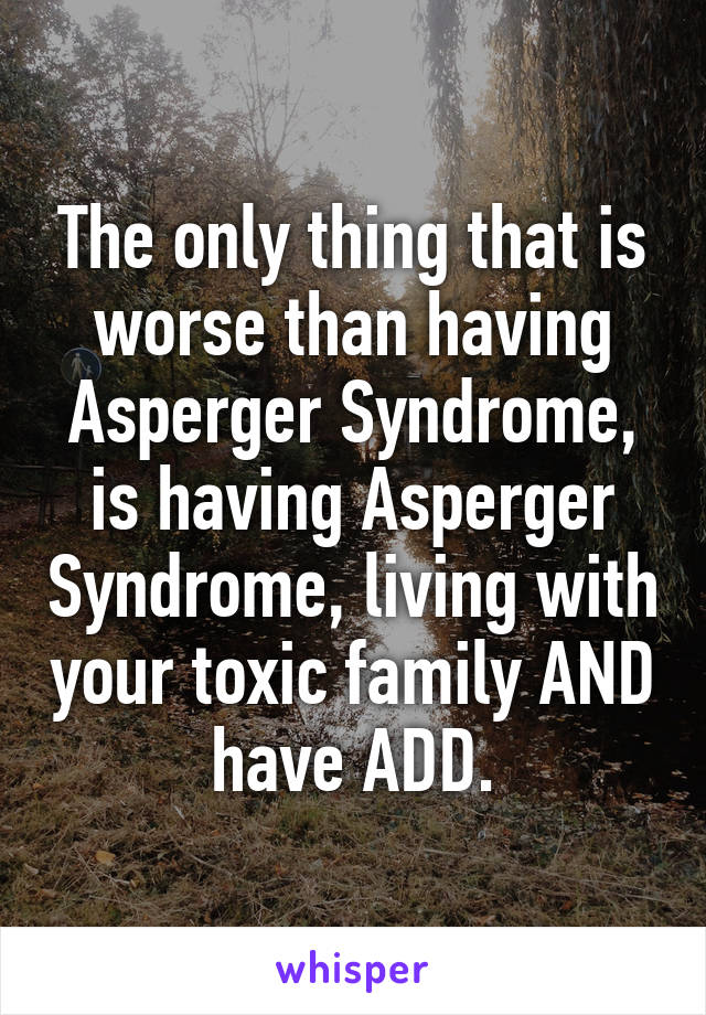 The only thing that is worse than having Asperger Syndrome, is having Asperger Syndrome, living with your toxic family AND have ADD.