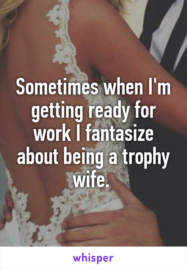 Sometimes when I'm getting ready for work I fantasize about being a trophy wife. 