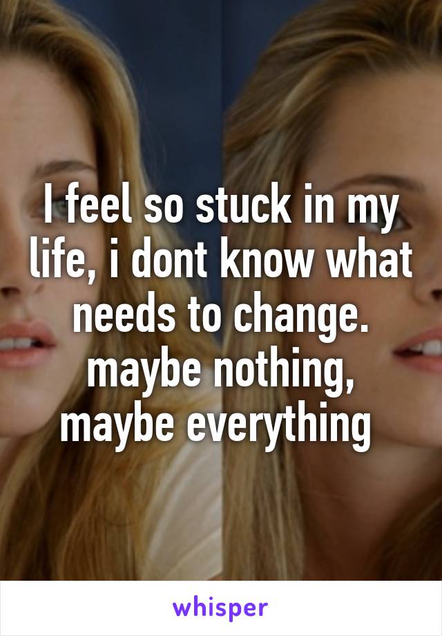 I feel so stuck in my life, i dont know what needs to change. maybe nothing, maybe everything 