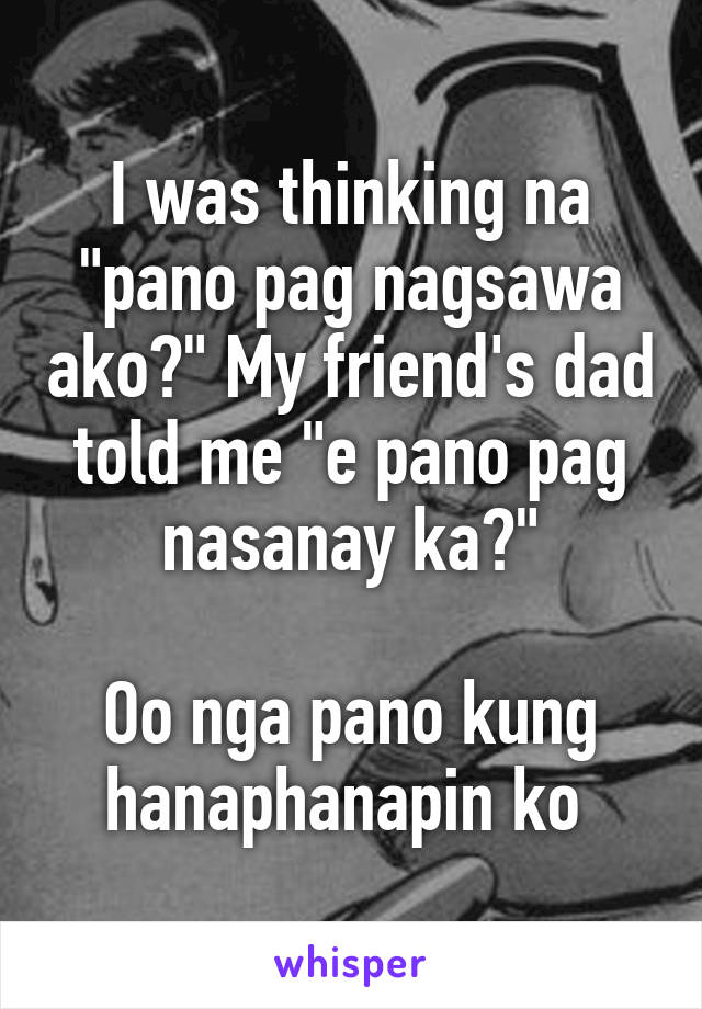 I was thinking na "pano pag nagsawa ako?" My friend's dad told me "e pano pag nasanay ka?"

Oo nga pano kung hanaphanapin ko 