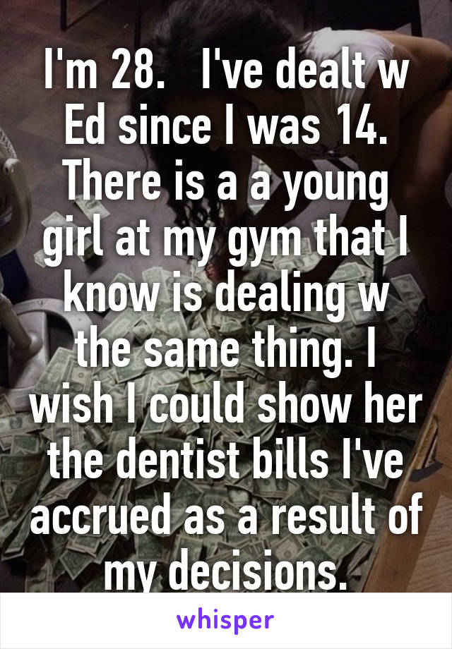 I'm 28.   I've dealt w Ed since I was 14. There is a a young girl at my gym that I know is dealing w the same thing. I wish I could show her the dentist bills I've accrued as a result of my decisions.