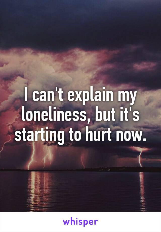 I can't explain my loneliness, but it's starting to hurt now.