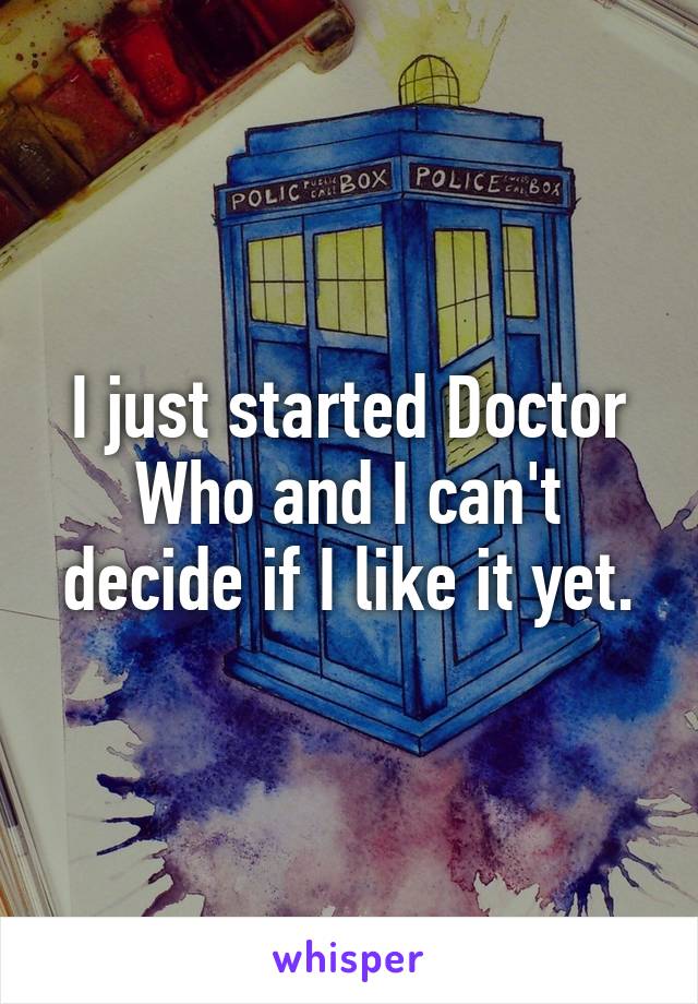 I just started Doctor Who and I can't decide if I like it yet.