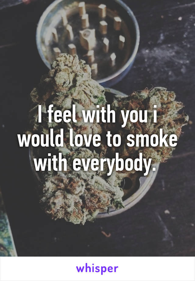 I feel with you i would love to smoke with everybody. 