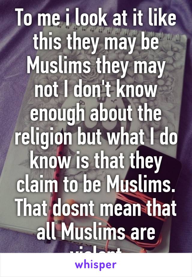 To me i look at it like this they may be Muslims they may not I don't know enough about the religion but what I do know is that they claim to be Muslims. That dosnt mean that all Muslims are violent