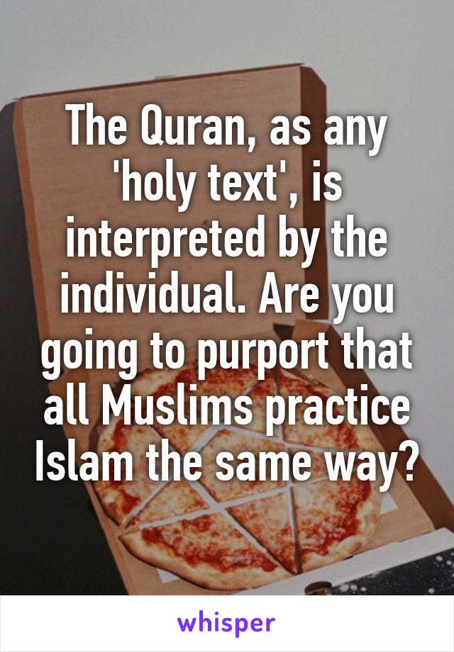 The Quran, as any 'holy text', is interpreted by the individual. Are you going to purport that all Muslims practice Islam the same way? 