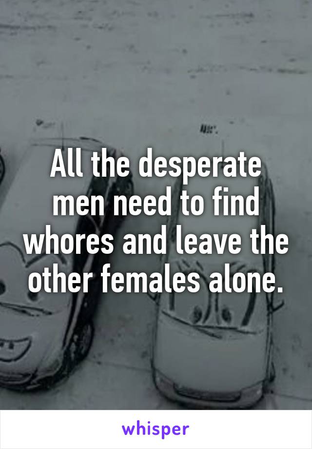 All the desperate men need to find whores and leave the other females alone.