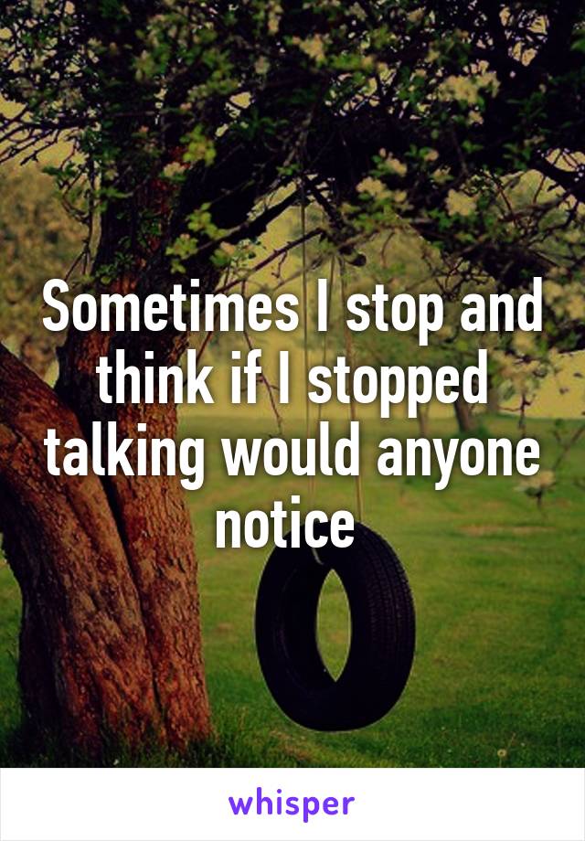 Sometimes I stop and think if I stopped talking would anyone notice 