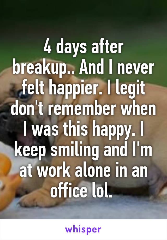 4 days after breakup.. And I never felt happier. I legit don't remember when I was this happy. I keep smiling and I'm at work alone in an office lol. 