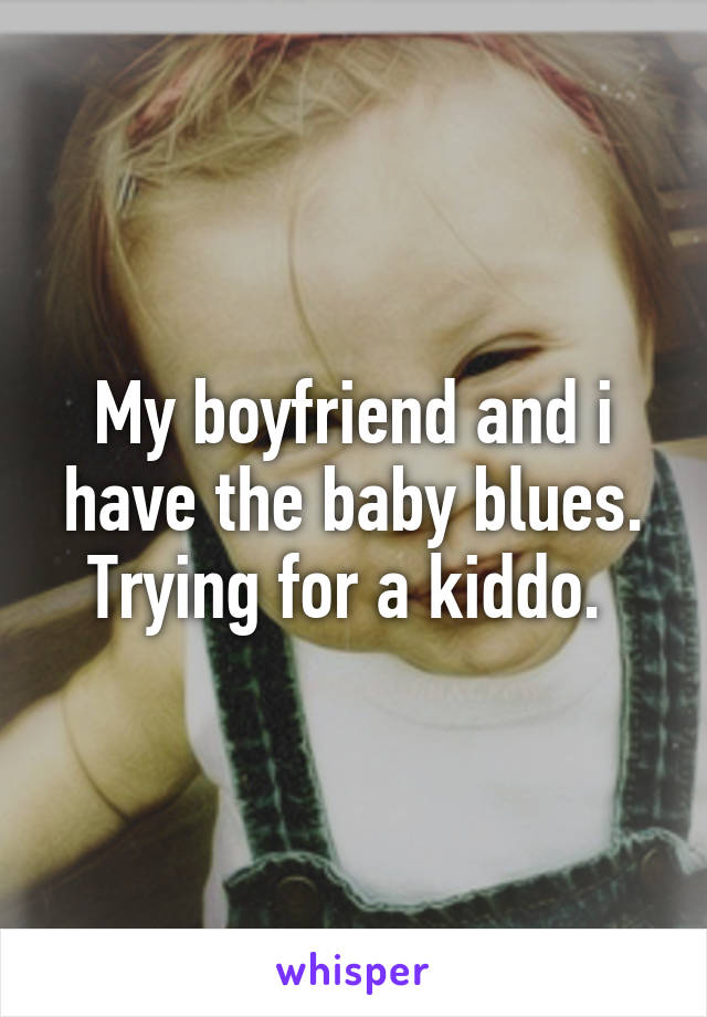 My boyfriend and i have the baby blues. Trying for a kiddo. 