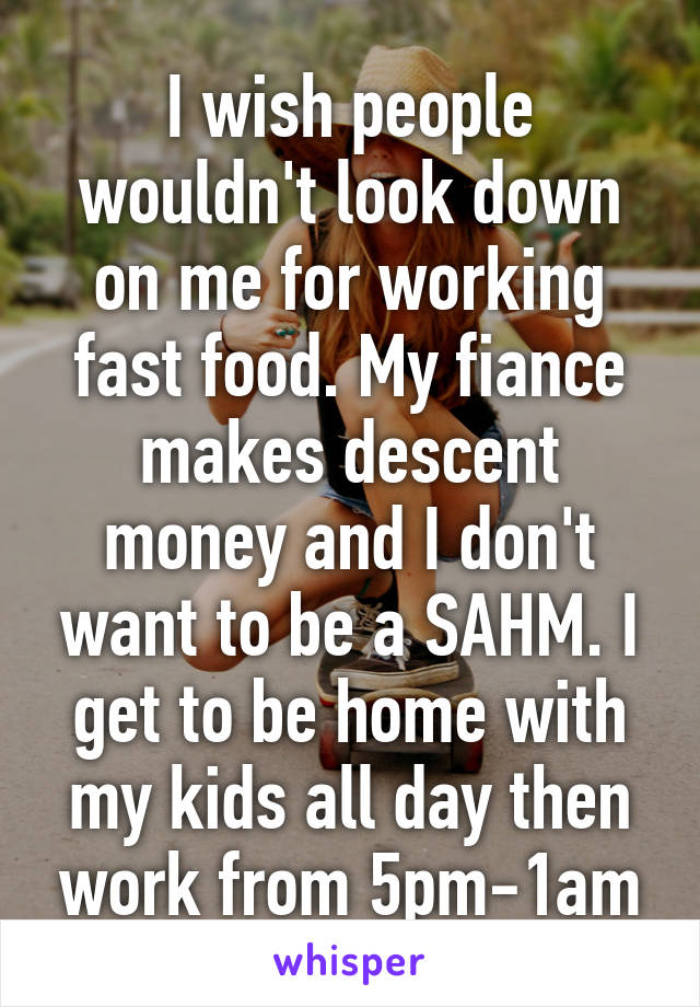 I wish people wouldn't look down on me for working fast food. My fiance makes descent money and I don't want to be a SAHM. I get to be home with my kids all day then work from 5pm-1am