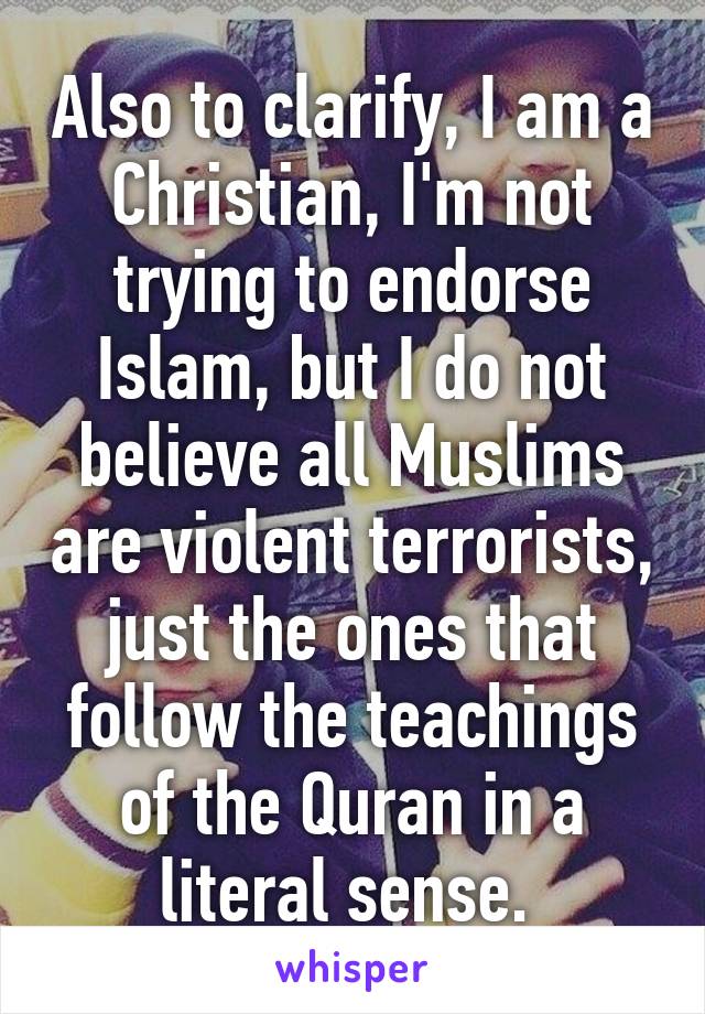 Also to clarify, I am a Christian, I'm not trying to endorse Islam, but I do not believe all Muslims are violent terrorists, just the ones that follow the teachings of the Quran in a literal sense. 