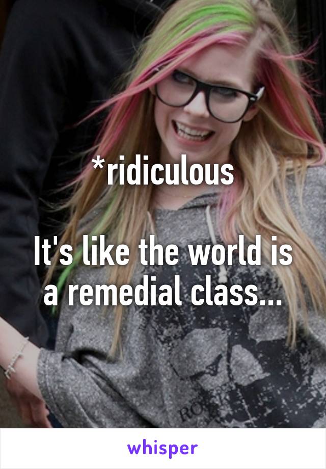 *ridiculous

It's like the world is a remedial class...