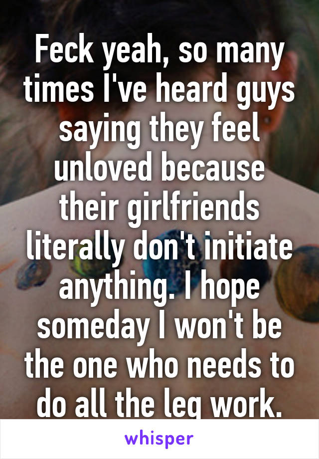 Feck yeah, so many times I've heard guys saying they feel unloved because their girlfriends literally don't initiate anything. I hope someday I won't be the one who needs to do all the leg work.