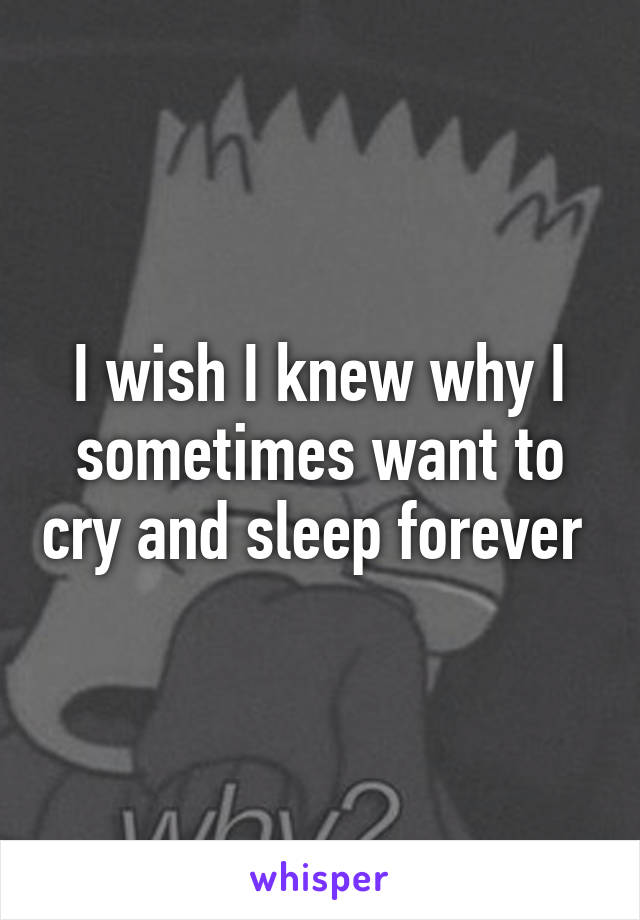 I wish I knew why I sometimes want to cry and sleep forever 