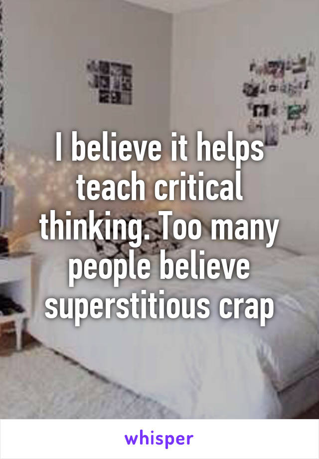 I believe it helps teach critical thinking. Too many people believe superstitious crap