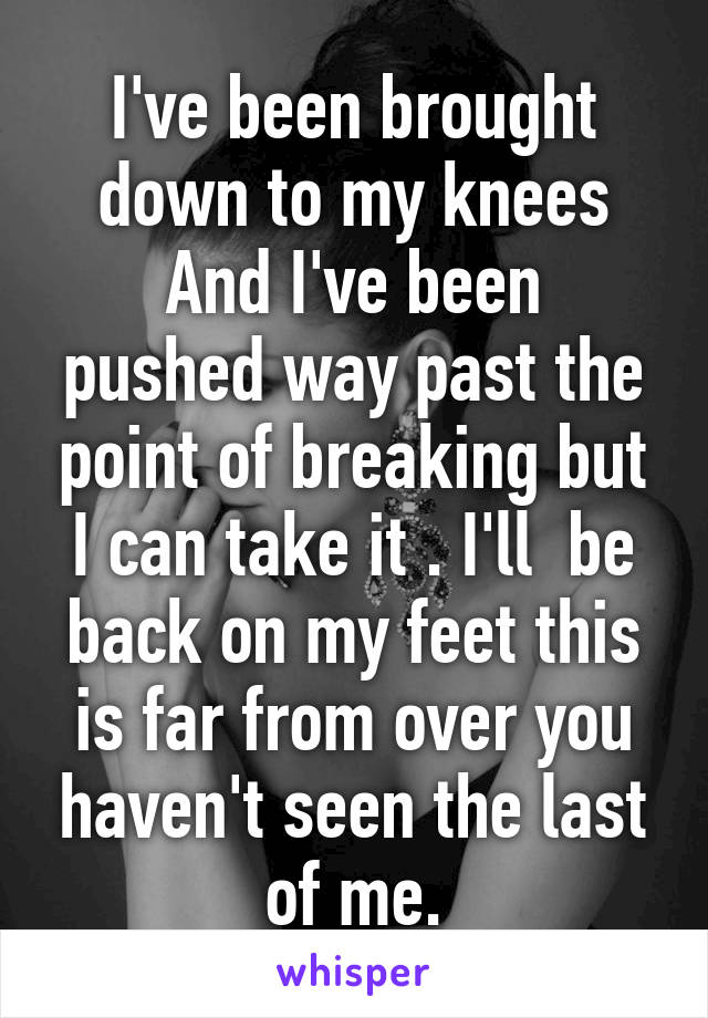 I've been brought down to my knees
And I've been pushed way past the point of breaking but I can take it . I'll  be back on my feet this is far from over you haven't seen the last of me.