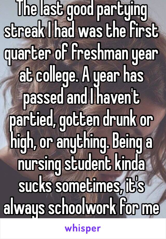 The last good partying streak I had was the first quarter of freshman year at college. A year has passed and I haven't partied, gotten drunk or high, or anything. Being a nursing student kinda sucks sometimes, it's always schoolwork for me 😪